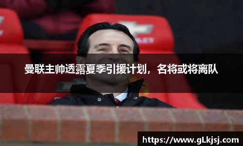 曼联主帅透露夏季引援计划，名将或将离队