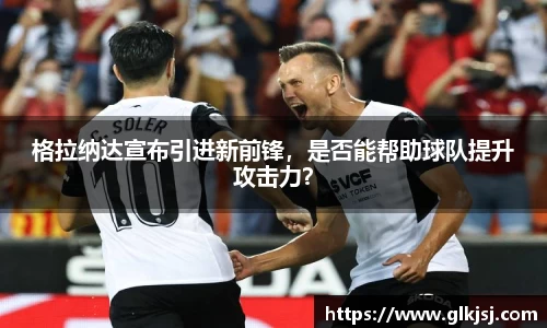 格拉纳达宣布引进新前锋，是否能帮助球队提升攻击力？