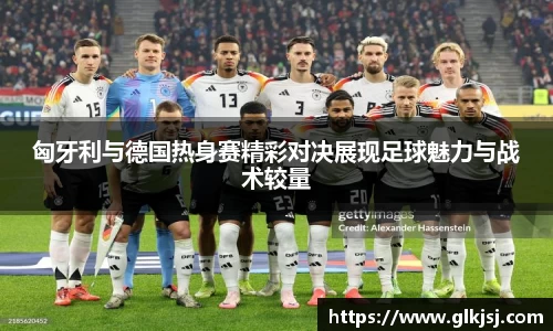 匈牙利与德国热身赛精彩对决展现足球魅力与战术较量